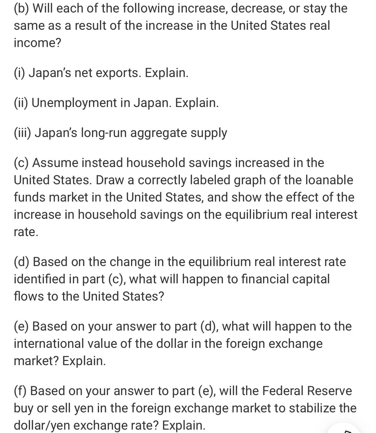 (b) Will each of the following increase, decrease, or stay the
same as a result of the increase in the United States real
income?
(i) Japan's net exports. Explain.
(ii) Unemployment in Japan. Explain.
(iii) Japan's long-run aggregate supply
(c) Assume instead household savings increased in the
United States. Draw a correctly labeled graph of the loanable
funds market in the United States, and show the effect of the
increase in household savings on the equilibrium real interest
rate.
(d) Based on the change in the equilibrium real interest rate
identified in part (c), what will happen to financial capital
flows to the United States?
(e) Based on your answer to part (d), what will happen to the
international value of the dollar in the foreign exchange
market? Explain.
(f) Based on your answer to part (e), will the Federal Reserve
buy or sell yen in the foreign exchange market to stabilize the
dollar/yen exchange rate? Explain.
