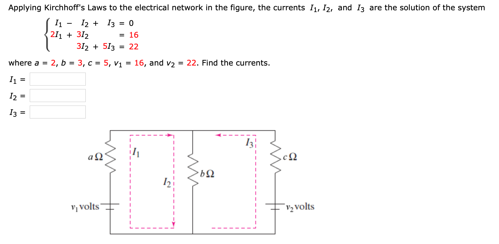 Applying Kirchhoff's Laws to the electrical network in the figure, the currents I1, I2, and I3 are the solution of the system
I1
211 + 312
I2 + I3 = 0
= 16
312 + 513 :
22
where a =
2, b = 3, c = 5, v1
16, and v2
= 22. Find the currents.
I2 =
Iз
a Q'
V, volts
V2 volts
II
