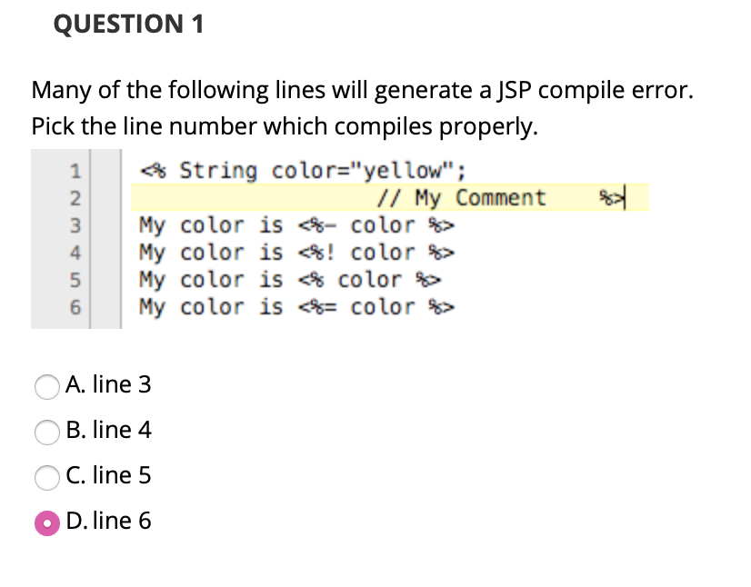 QUESTION 1
Many of the following lines will generate a JSP compile error.
Pick the line number which compiles properly.
1
* String color="yellow";
// My Comment
My color is - color %>
My color is ! color >
My color is * color
My color is = color %>
3
4
6
A. line 3
B. line 4
C. line 5
D. line 6
