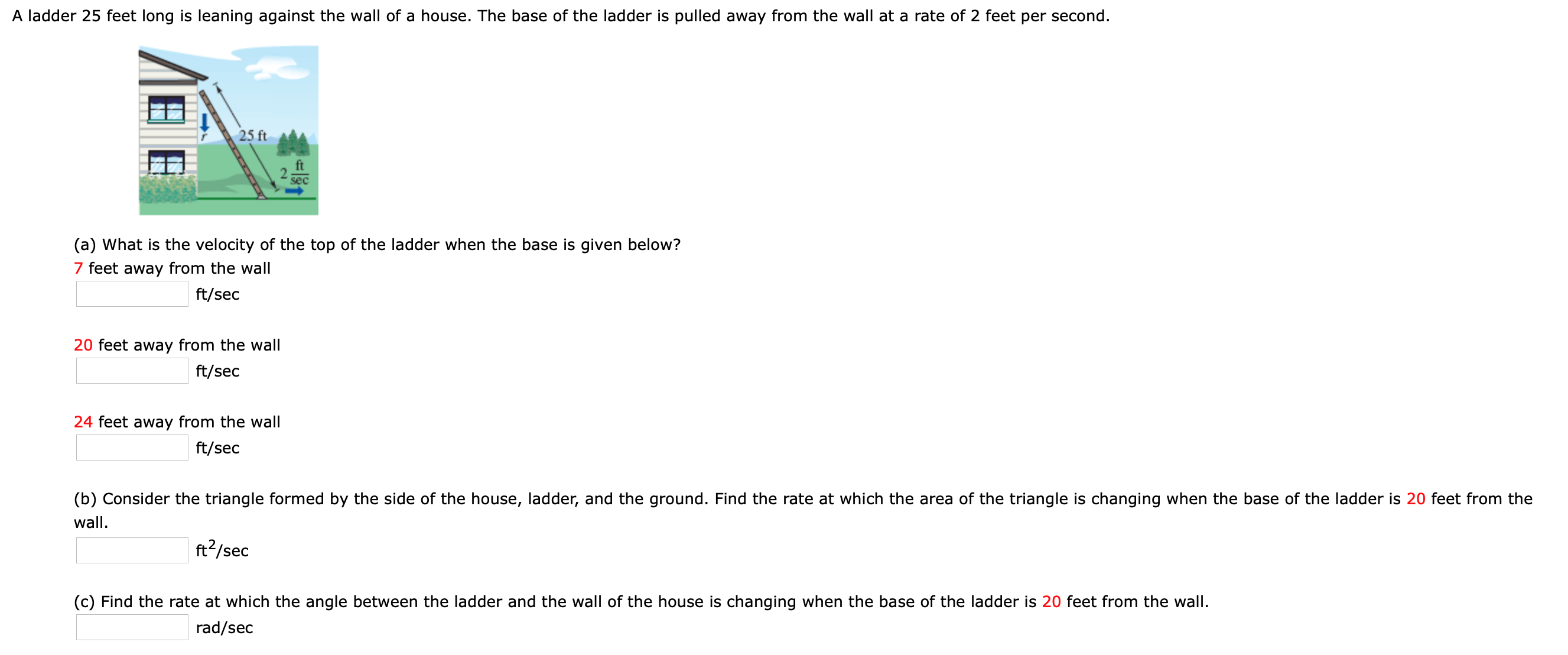 A ladder 25 feet long is leaning against the wall of a house. The base of the ladder is pulled away from the wall at a rate of 2 feet per second.
25 ft
ft
sec
(a) What is the velocity of the top of the ladder when the base is given below?
7 feet away from the wall
ft/sec
20 feet away from the wall
ft/sec
24 feet away from the wall
ft/sec
(b) Consider the triangle formed by the side of the house, ladder, and the ground. Find the rate at which the area of the triangle is changing when the base of the ladder is 20 feet from the
wall.
ft?/sec
(c) Find the rate at which the angle between the ladder and the wall of the house is changing when the base of the ladder is 20 feet from the wall.
rad/sec
