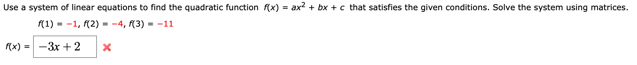 Use a system of linear equations to find the quadratic function f(x) = ax2 + bx + c that satisfies the given conditions. Solve the system using matrices.
f(1) = -1, f(2) = -4, f(3) = -11
%D
%3D
f(x) :
-3x + 2
