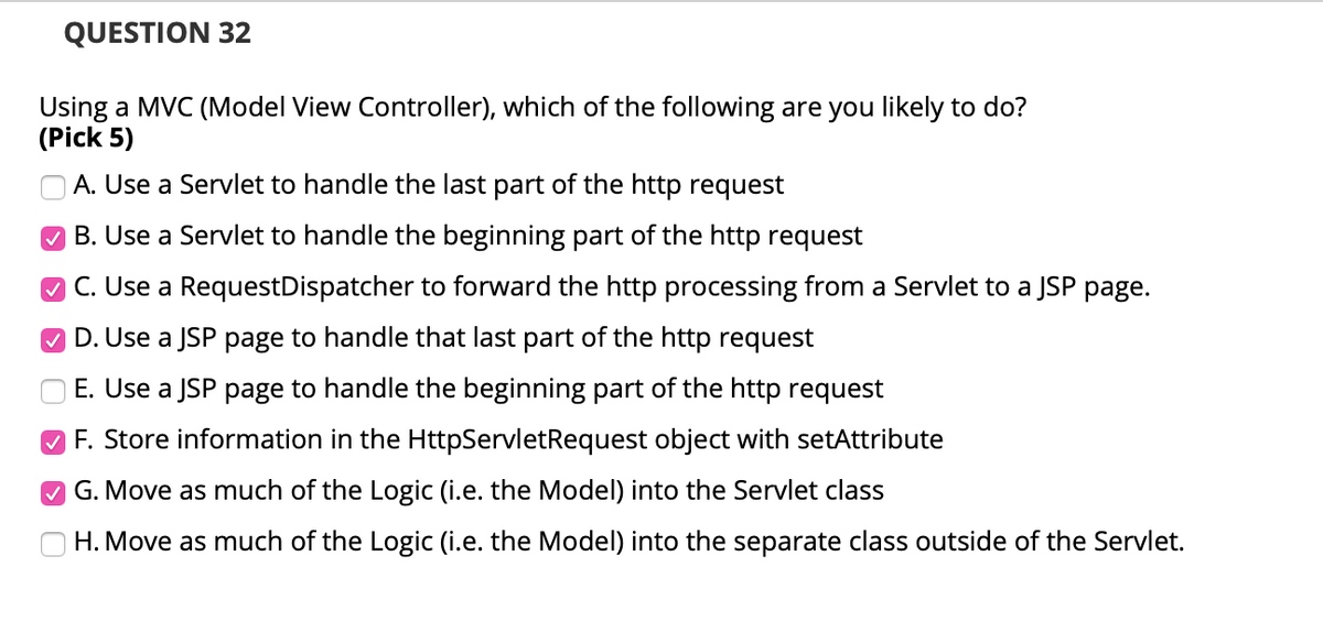 QUESTION 32
Using a MVC (Model View Controller), which of the following are you likely to do?
(Pick 5)
A. Use a Servlet to handle the last part of the http request
B. Use a Servlet to handle the beginning part of the http request
O C. Use a RequestDispatcher to forward the http processing from a Servlet to a JSP page.
O D. Use a JSP page to handle that last part of the http request
E. Use a JSP page to handle the beginning part of the http request
O F. Store information in the HttpServletRequest object with setAttribute
M G. Move as much of the Logic (i.e. the Model) into the Servlet class
H. Move as much of the Logic (i.e. the Model) into the separate class outside of the Servlet.
