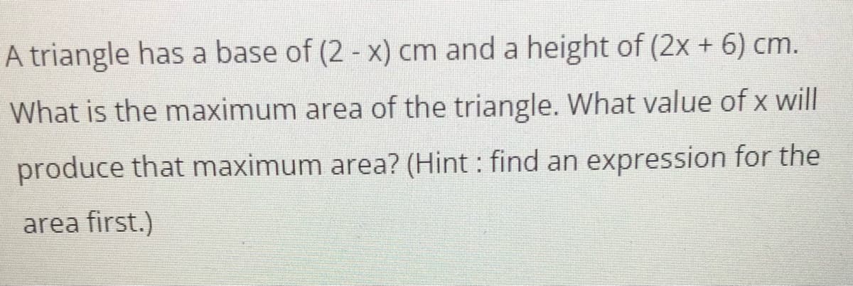 A triangle has a base of (2 - x) cm and a height of (2x + 6) cm.
What is the maximum area of the triangle. What value of x will
produce that maximum area? (Hint: find an expression for the
area first.)