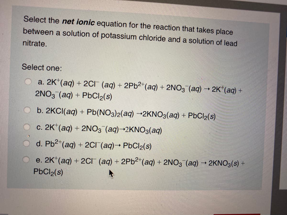 Select the net ionic equation for the reaction that takes place
between a solution of potassium chloride and a solution of lead
nitrate.
Select one:
a. 2K*(aq) + 2CI (aq) + 2P62+(aq) + 2NO3 (aq) 2K*(aq) +
2NO3 (aq) + PbCl2(s)
b. 2KCI(aq) + Pb(NO3)2(aq) -2KNO3(aq) + PbCl2(s)
c. 2K*(aq) + 2NO3 (aq)2KNO3(aq)
d. Pb2*(aq) + 2CI (aq) PbCl2(s)
e. 2K*(aq) + 2CI (aq) + 2P62*(aq) + 2NO3 (aq) - 2KNO3(s) +
PbCl2(s)
