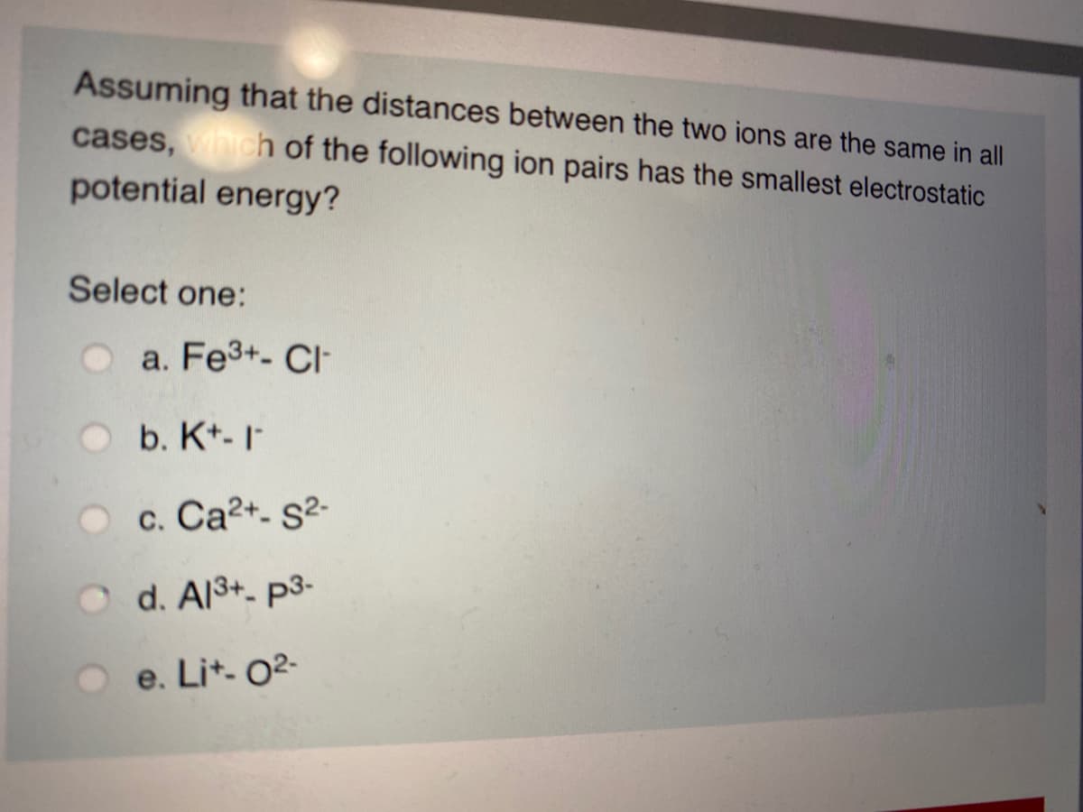 Assuming that the distances between the two ions are the same in all
cases, which of the following ion pairs has the smallest electrostatic
potential energy?
Select one:
a. Fe3+- Cl-
b. K*- I
c. Ca2+- s²-
O d. Al3+- p3-
e. Lit- 02-
