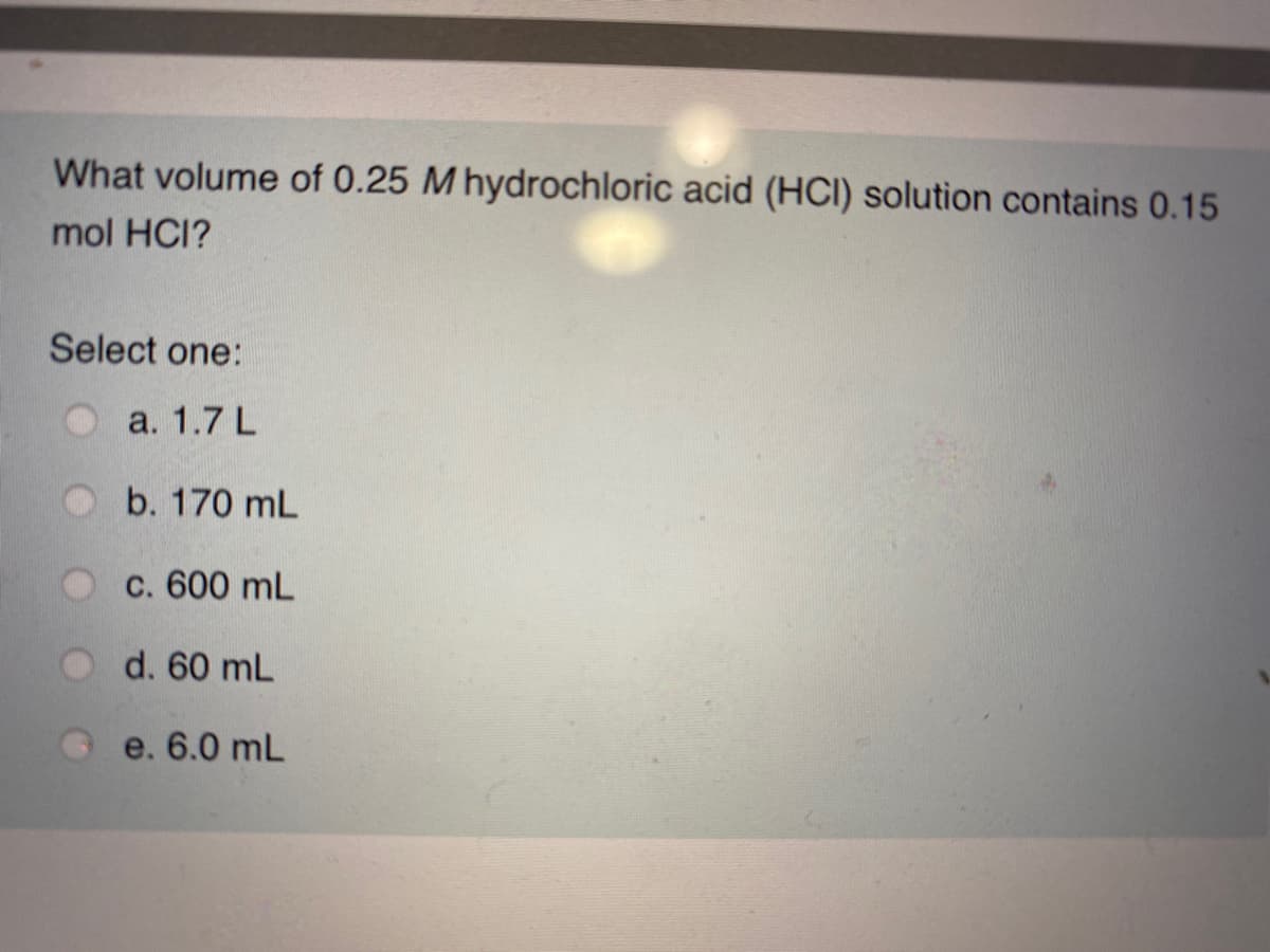 What volume of 0.25 M hydrochloric acid (HCI) solution contains 0.15
mol HCI?
Select one:
a. 1.7 L
b. 170 mL
c. 600 mL
d. 60 mL
e. 6.0 mL

