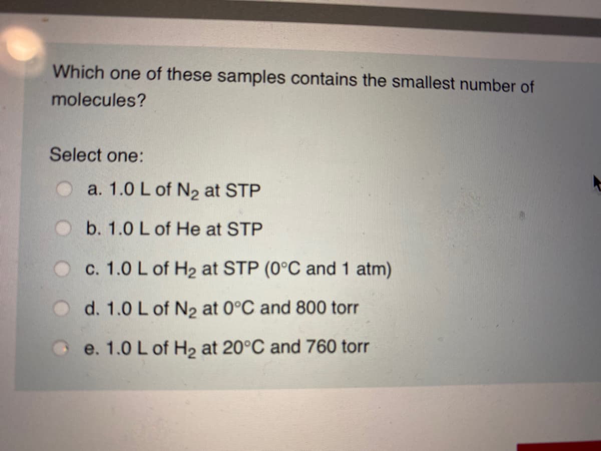 Which one of these samples contains the smallest number of
molecules?
Select one:
Oa. 1.0 L of N2 at STP
b. 1.0 L of He at STP
Oc. 1.0 L of H2 at STP (0°C and 1 atm)
O d. 1.0 L of N2 at 0°C and 800 torr
O e. 1.0 L of H2 at 20°C and 760 torr
