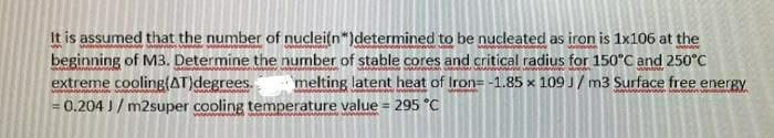 It is assumed that the number of nuclei(n*)determined to be nucleated as iron is 1x106 at the
beginning of M3. Determine the number of stable cores and critical radius for 150°C and 250°C
extreme cooling(AT)degrees.
0.204 J/ m2super cooling temperature value = 295 "C
melting latent heat of Iron=-1.85 x 109 J/ m3 Surface free energy
