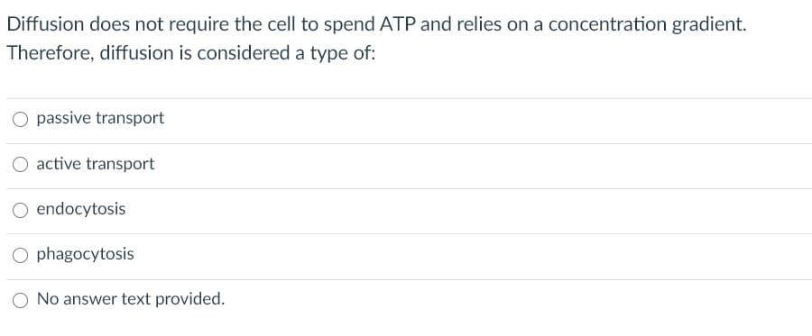 Diffusion does not require the cell to spend ATP and relies on a concentration gradient.
Therefore, diffusion is considered a type of:
O passive transport
active transport
O endocytosis
O phagocytosis
O No answer text provided.

