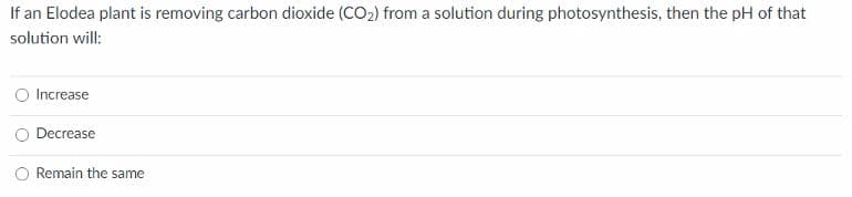 If an Elodea plant is removing carbon dioxide (CO2) from a solution during photosynthesis, then the pH of that
solution will:
O Increase
Decrease
Remain the same
