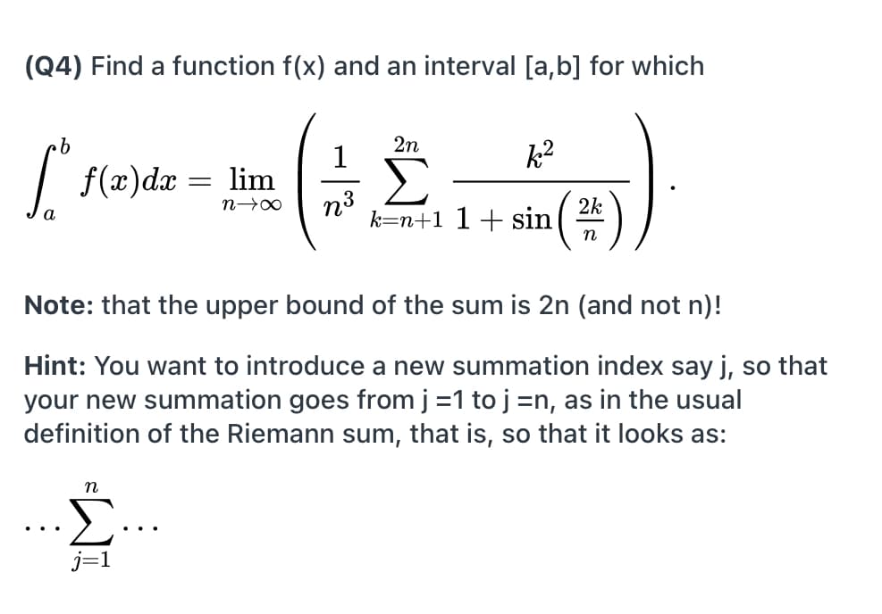 (Q4) Find a function f(x) and an interval [a,b] for which
2n
1
k2
| f(x)dx = lim
Σ
2k
k=n+1 1+ sin
n
Note: that the upper bound of the sum is 2n (and not n)!
Hint: You want to introduce a new summation index say j, so that
your new summation goes from j =1 to j =n, as in the usual
definition of the Riemann sum, that is, so that it looks as:
=WI
