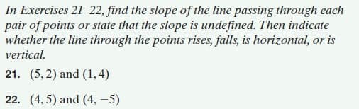 In Exercises 21-22, find the slope of the line passing through each
pair of points or state that the slope is undefined. Then indicate
whether the line through the points rises, falls, is horizontal, or is
vertical.
21. (5, 2) and (1,4)
22. (4,5) and (4, -5)
