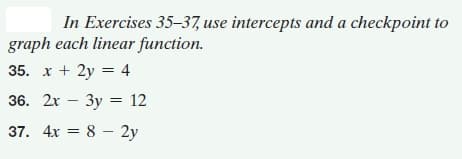 In Exercises 35–37, use intercepts and a checkpoint to
graph each linear function.
35. x + 2y = 4
36. 2х — Зу %3 12
37. 4x = 8 – 2y
