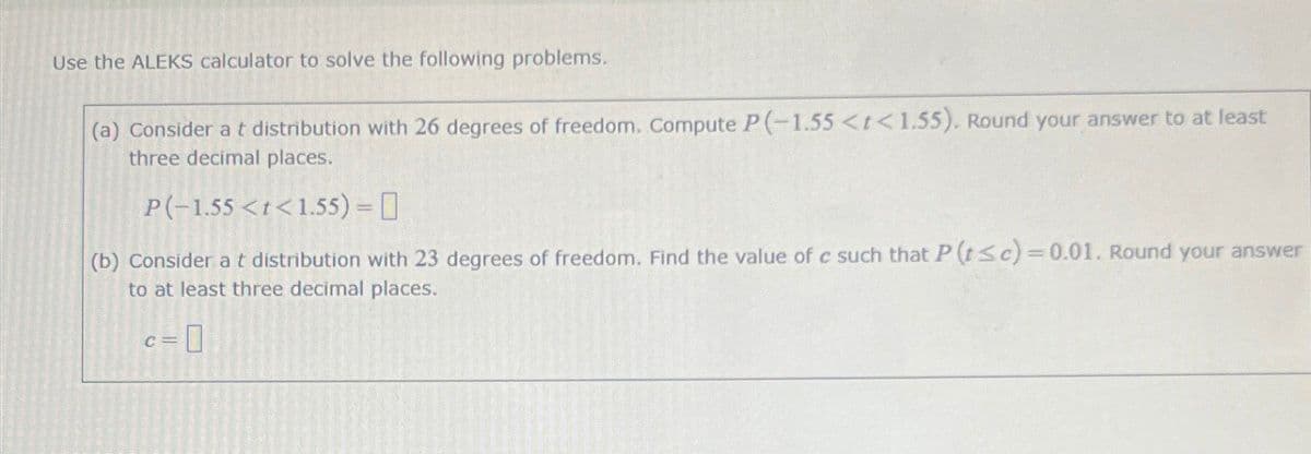 Use the ALEKS calculator to solve the following problems.
(a) Consider a t distribution with 26 degrees of freedom. Compute P(-1.55 <t<1.55). Round your answer to at least
three decimal places.
P(-1.55 <t<1.55) =
(b) Consider a t distribution with 23 degrees of freedom. Find the value of c such that P (tsc)=0.01. Round your answer
to at least three decimal places.
C=
=0