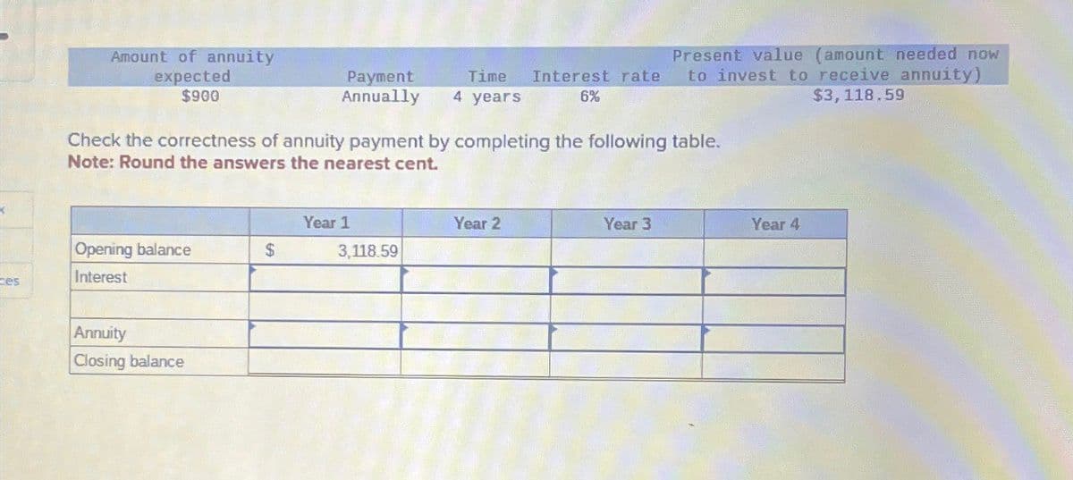 Amount of annuity
expected
$900
Payment
Annually 4 years
Time
Interest rate
6%
Present value (amount needed now
to invest to receive annuity)
$3,118.59
Check the correctness of annuity payment by completing the following table.
Note: Round the answers the nearest cent.
Year 1
Year 2
Year 3
Year 4
Opening balance
S
3,118.59
ces
Interest
Annuity
Closing balance