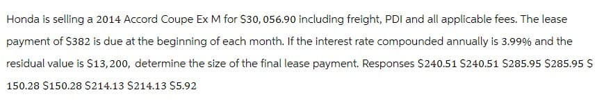 Honda is selling a 2014 Accord Coupe Ex M for $30, 056.90 including freight, PDI and all applicable fees. The lease
payment of $382 is due at the beginning of each month. If the interest rate compounded annually is 3.99% and the
residual value is $13,200, determine the size of the final lease payment. Responses $240.51 $240.51 $285.95 $285.95 $
150.28 $150.28 $214.13 $214.13 $5.92