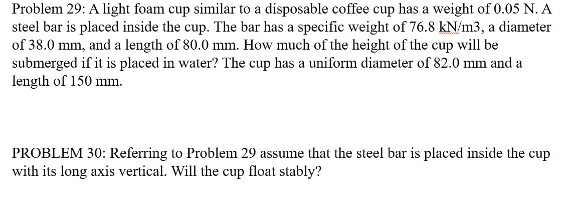 Problem 29: A light foam cup similar to a disposable coffee cup has a weight of 0.05 N. A
steel bar is placed inside the cup. The bar has a specific weight of 76.8 kN/m3, a diameter
of 38.0 mm, and a length of 80.0 mm. How much of the height of the cup will be
submerged if it is placed in water? The cup has a uniform diameter of 82.0 mm and a
length of 150 mm.
PROBLEM 30: Referring to Problem 29 assume that the steel bar is placed inside the cup
with its long axis vertical. Will the cup float stably?
