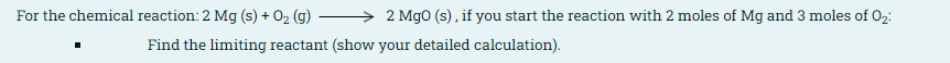 For the chemical reaction: 2 Mg (s) + O2 (g) –
2 Mg0 (s), if you start the reaction with 2 moles of Mg and 3 moles of O2:
Find the limiting reactant (show your detailed calculation).
