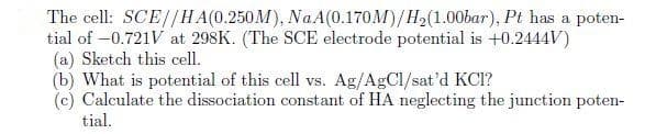The cell: SCE//HA(0.250M), Na A(0.170M)/H2(1.00bar), Pt has a poten-
tial of -0.721V at 298K. (The SCE electrode potential is +0.2444V)
(a) Sketch this cell.
(b) What is potential of this cell vs. Ag/AgCl/sat'd KCI?
(c) Calculate the dissociation constant of HA neglecting the junction poten-
tial.
