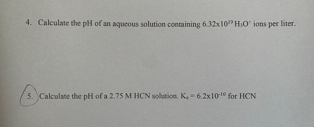 4. Calculate the pH of an aqueous solution containing 6.32x1019 H3O* ions per liter.
5. Calculate the pH of a 2.75 M HCN solution. Ka= 6.2x10-10 for HCN
