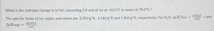 What is the enthalpy change in kJ for converting 5.0 mol of ice at -50.0°C to water at 70.0°C?
The specific heats of ice, water, and steam are 2.09J/g"K, 4.18J/g*K and 1.84J/g"K, respectively. For H20, AH fus
6.01J
and
AHvap =
40.67J
mal
%3D
mol
