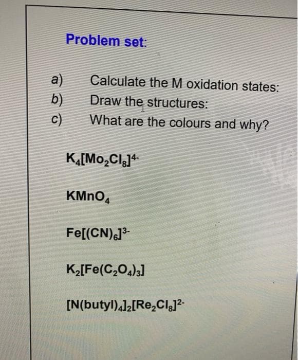 Problem set:
a)
b)
c)
Calculate the M oxidation states:
Draw the structures:
What are the colours and why?
K,[Mo,Cl]+
KMNO,
Fe[(CN),J
K2[Fe(C,0,)3]
[N(butyl),l2[Re,ClJ?-
