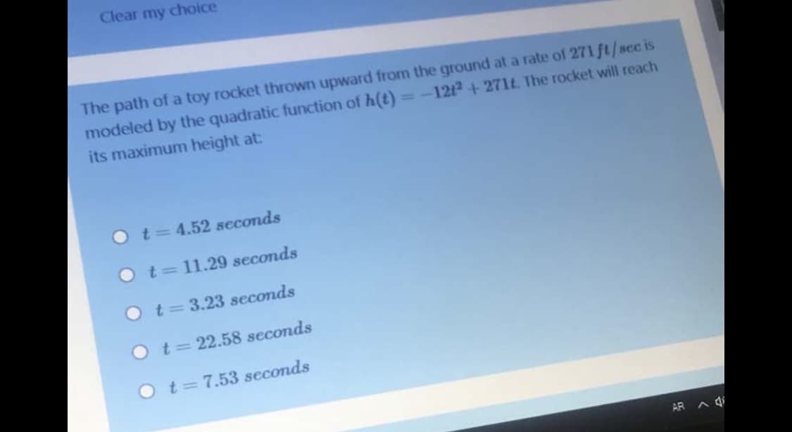 Clear my choice
The path of a toy rocket thrown upward from the ground at a rate of 271 ft/scc is
modeled by the quadratic function of h(t)
its maximum height at:
=-1212 + 271t. The rocket will reach
Ot34.52 seconds
O t= 11.29 seconds
Ot=3.23 seconds
Ot=22.58 seconds
Ot=7.53 seconds
AR A di
