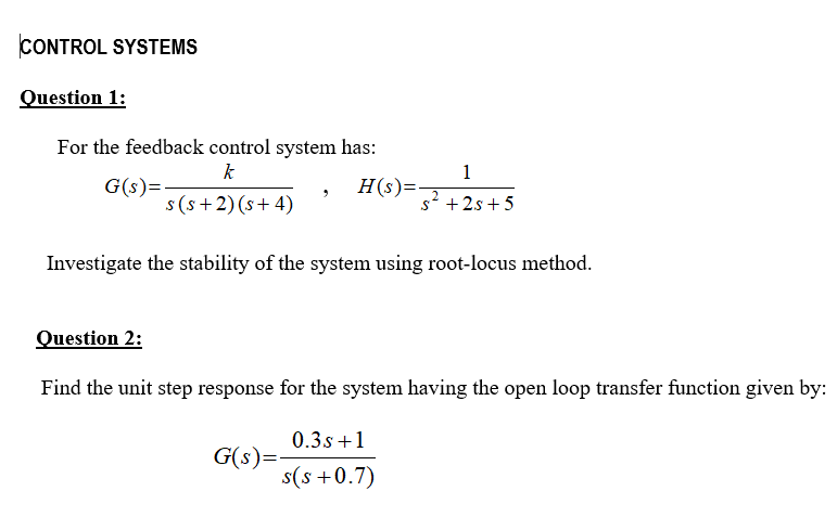 CONTROL SYSTEMS
Question 1:
For the feedback control system has:
k
1
G(s)=
s (s+2) (s+ 4)
H(s)=
s2 +2s + 5
Investigate the stability of the system using root-locus method.
Question 2:
Find the unit step response for the system having the open loop transfer function given by:
0.3s+1
G(s)=
s(s +0.7)
