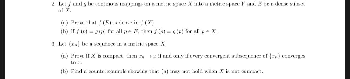 2. Let f and g be continous mappings on a metric space X into a metric space Y and E be a dense subset
of X
(a) Prove that f (E) is dense in f (X)
(b) If f (p)-g (p) for all p E, then f (p)
g (p) for all p eX
3. Let (an) be a sequence in a metric space X.
(a) Prove if X is compact, then xn → x if and only if every convergent subsequence of {z») converges
to 1.
(b) Find a counterexample showing that (a) may not hold when X is not compact.
