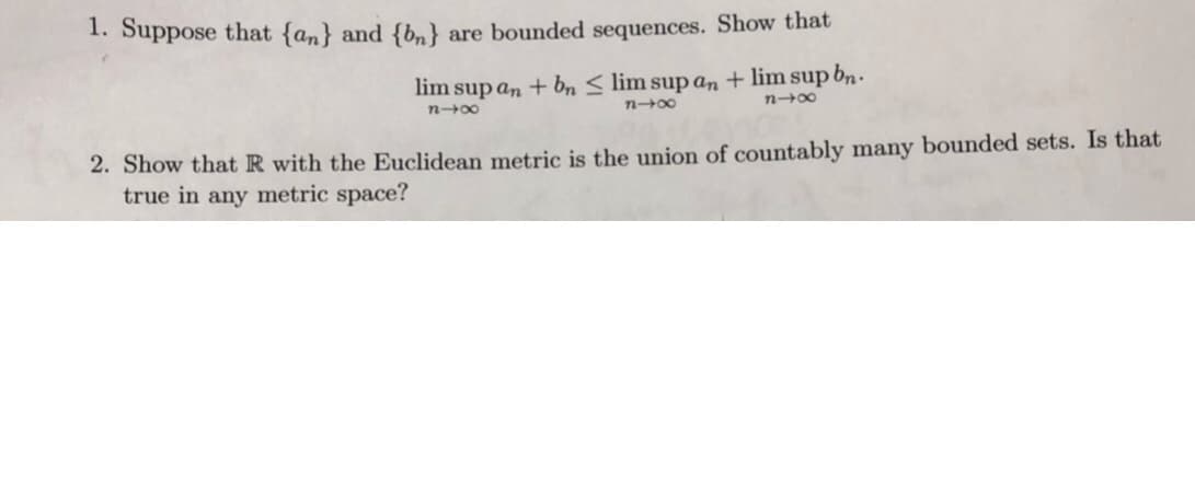 1. Suppose that {an} and {b.) are bounded sequences. Show that
lim sup an lim supbn.
lim sup an +bn
2. Show that R with the Euclidean metric is the union of countably many bounded sets. Is that
true in any metric space?
