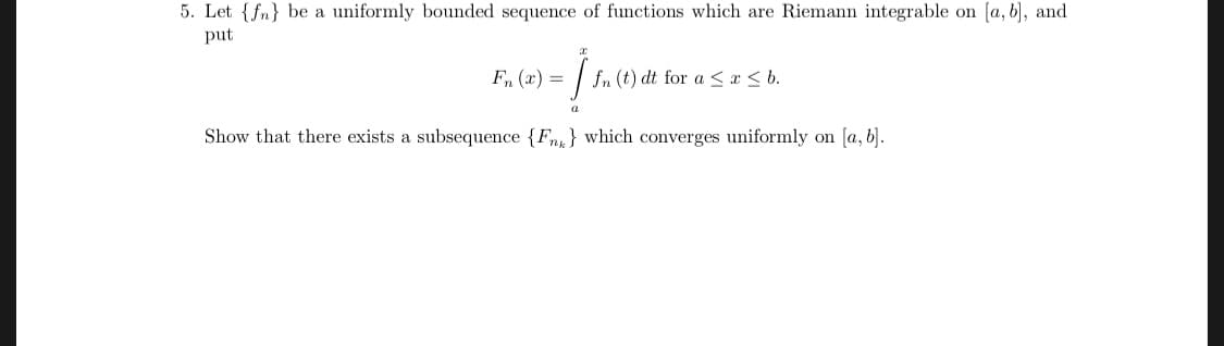 5. Let (n) be a uniformly bounded sequence of functions which are Riemann integrable on [a, b, and
put
岔
F, (r) =Jf" (t)dt for a $15 b.
2
Show that there exists a subsequence {Fn^1 which converges uniformly on [a, b
