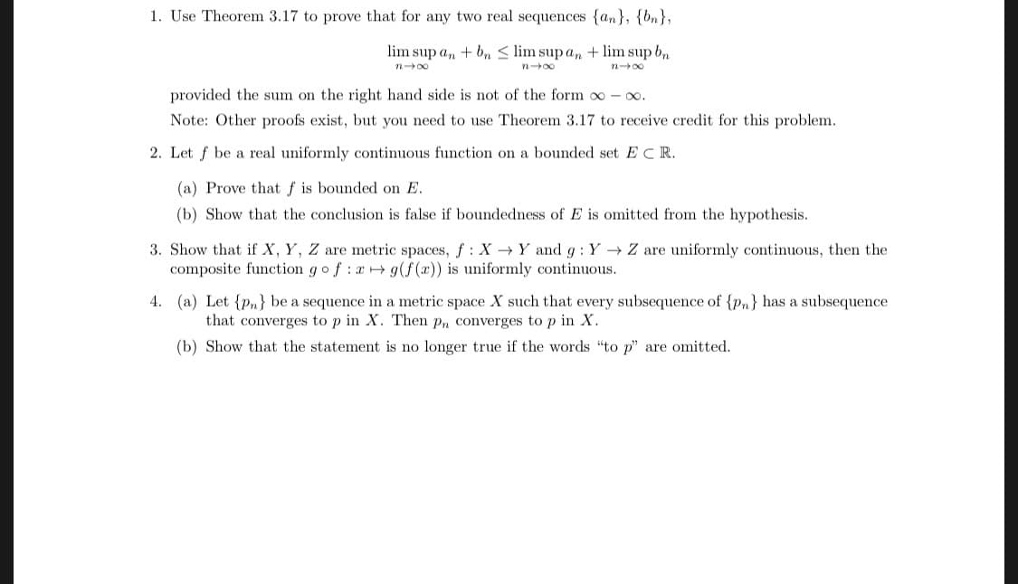 1. Use Theorem 3.17 to prove that for any two real sequences {an),
lim sup an + bn < lim sup an +lim sup bn
provided the sum on the right hand side is not of the form oo-oo
Note: Other proofs exist, but you need to use Theorem 3.17 to receive credit for this problem
2. Let f be a real uniformly continuous function on a bounded set E C R.
(a) Prove that f is bounded on E
(b) Show that the conclusion is false if boundedness of E is omitted from the hypothesis
3. Show that if X, Y, Z are metric spaces, f : X → Y and g : Y → Z are uniformly continuous, then the
composite function go f:g(f (
is uniformly continuous.
4. (a) Let {Pn] be a sequence in a metric space X such that every subsequence of (pn has a subsequence
that converges to p in X. Then Pn converges to p in x.
(b) Show that the statement is no longer true if the words to p are omitted
