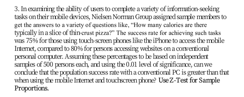 3. In examining the ability of users to complete a variety of information-seeking
tasks on their mobile devices, Nielsen Noman Group assigned sample members to
get the answers to a variety of questions like, “How many calories are there
typically in a slice of thin-crust pizza?" The success rate for achieving such tasks
was 75% for those using touch-screen phones like the iPhone to access the mobile
Intemet, compared to 80% for persons accessing websites on a conventional
personal computer. Assuming these percentages to be based on independent
samples of 500 persons each, and using the 0.01 level of significance, canwe
conclude that the population success rate with a conventional PC is greater than that
when using the mobile Internet and touchscreen phone? Use Z-Test for Sample
Proportions.

