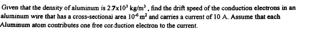 Given that the density of aluminum is 2.7x103 kg/m³ , find the drift speed of the conduction electrons in an
aluminum wire that has a cross-sectionai area 106 m² and carries a current of 10 A. Assume that each
Aluminum atom contributes one free corduction electron to the current.
