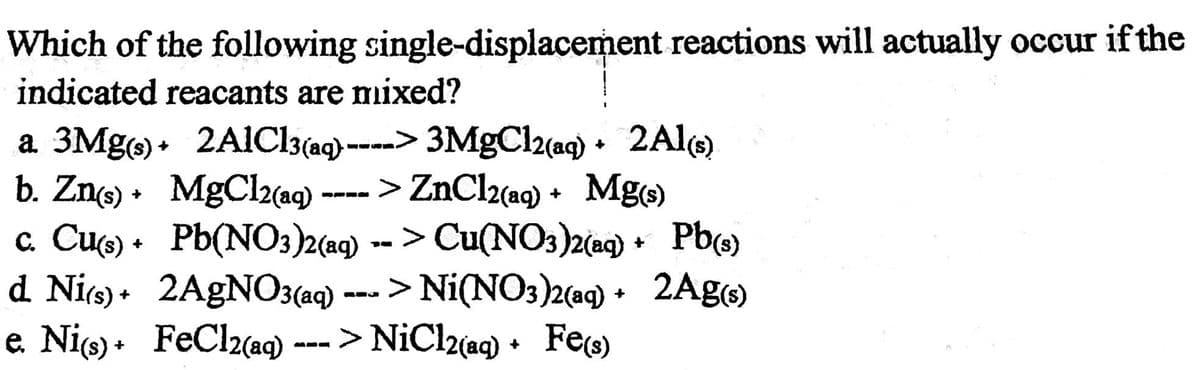 Which of the following single-displacement reactions will actually occur if the
indicated reacants are mixed?
a 3Mg)• 2AIC13(ag) ----> 3MgCl2(aq) • 2Al()
b. Zn • MgCl2a9)
a Cue) • Pb(NO3)2(a9) -- > Cu(NO3)2(ac) + Pb)
d Nie) • 2A9NO3(aq) ---- >
e. Nio) + FeCl2aq)
> ZnCl2(ag) + Mge)
Ni(NO3)2(a9) • 2Ag)
--- > NiCl2(ag) • Fee)

