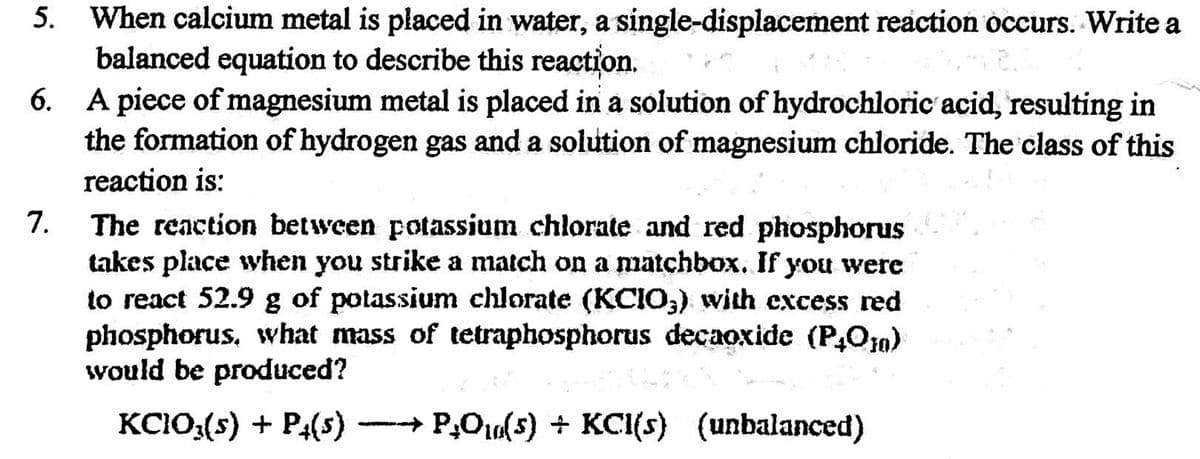 When calcium metal is placed in water, a single-displacement reaction occurs. Write a
balanced equation to describe this reaction.
6. A piece of magnesium metal is placed in a solution of hydrochloric acid, resulting in
the formation of hydrogen gas and a solution of magnesium chloride. The class of this
reaction is:
5.
7.
The reaction between potassium chlorate and red phosphorus
takes place when you strike a match on a matchbox. If you were
to react 52.9 g of potassium chlorate (KCIO;) with excess red
phosphorus, what mass of tetraphosphorus decaoxide (P,Om)
would be produced?
KC10:(s) + P4(s)
+ P,O10(5) + KCI(s) (unbalanced)
--
