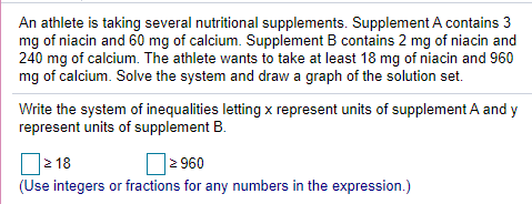 An athlete is taking several nutritional supplements. Supplement A contains 3
mg of niacin and 60 mg of calcium. Supplement B contains 2 mg of niacin and
240 mg of calcium. The athlete wants to take at least 18 mg of niacin and 960
mg of calcium. Solve the system and draw a graph of the solution set.
Write the system of inequalities letting x represent units of supplement A and y
represent units of supplement B.
O2 18
D2 960
(Use integers or fractions for any numbers in the expression.)
