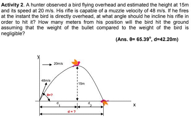 Activity 2. A hunter observed a bird flying overhead and estimated the height at 15m
and its speed at 20 m/s. His rifle is capable of a muzzle velocity of 48 m/s. If he fires
at the instant the bird is directly overhead, at what angle should he incline his rifle in
order to hit it? How many meters from his position will the bird hit the ground
assuming that the weight of the bullet compared to the weight of the bird is
negligible?
(Ans. 8= 65.39°, d=42.20m)
20m/s
48m/s
115m
8=?
d.
1
X
d = ?
