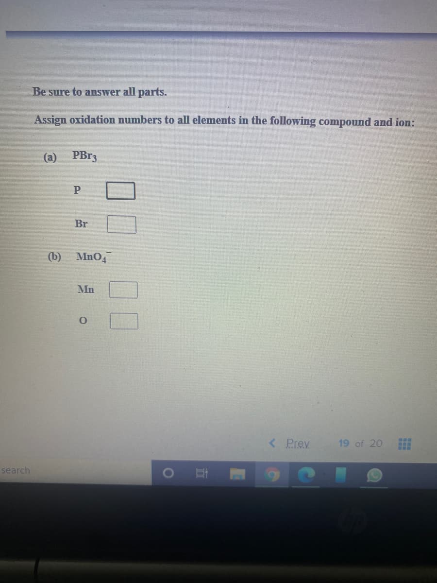 Be sure to answer all parts.
Assign oxidation numbers to all elements in the following compound and ion:
(a)
PB33
Br
(b) MnO4
Mn
< Prev
19 of 20
search
