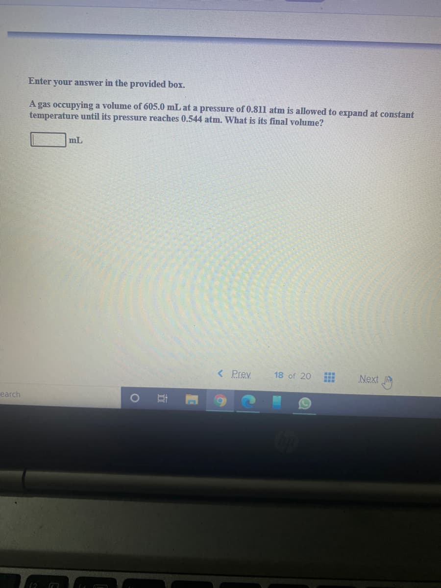 Enter your answer in the provided box.
A gas occupying a volume of 605.0 mL at a pressure of 0.811 atm is allowed to expand at constant
temperature until its pressure reaches 0.544 atm. What is its final volume?
mL
< Prev
18 of 20
Next
earch
