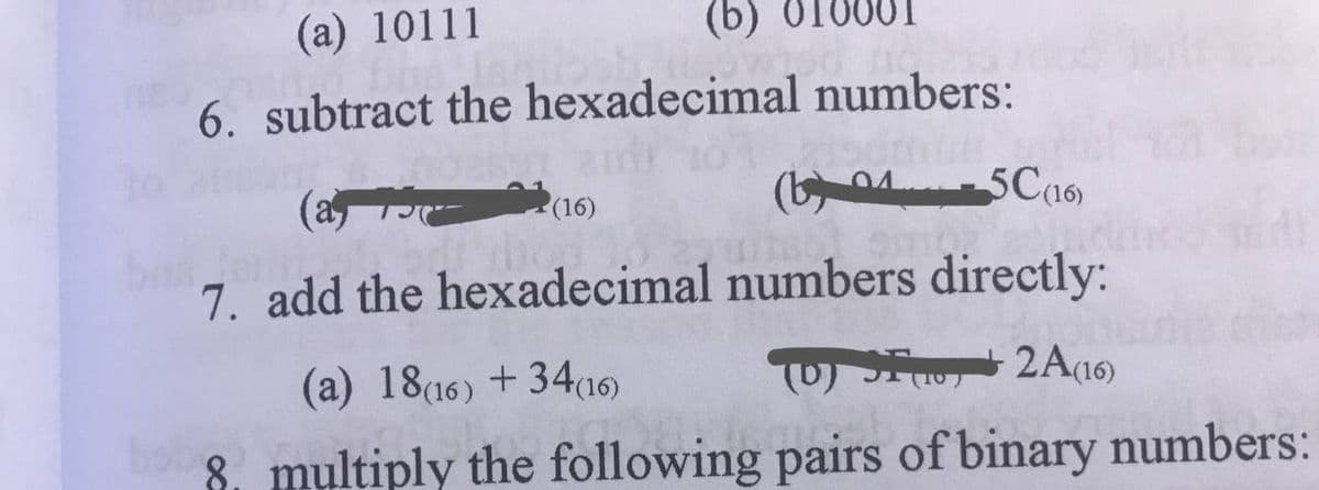 (a) 10111
(b) 01
6. subtract the hexadecimal numbers:
(a
(b 04- 5C16)
(16)
7. add the hexadecimal numbers directly:
(a) 18(16) +34(16)
(0) S, 2A(16)
8. multiply the following pairs of binary numbers:
