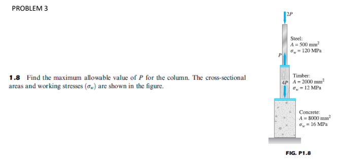 PROBLEM 3
Steel:
A = 500 mm?
,= 120 MPa
1.8 Find the maximum allowable value of P for the column. The cross-sectional
areas and working stresses (G„) are shown in the figure.
Timber:
4P A= 2000 mm
, = 12 MPa
Concrete:
A= 8000 mm?
O,- 16 MPa
FIG. P1.8

