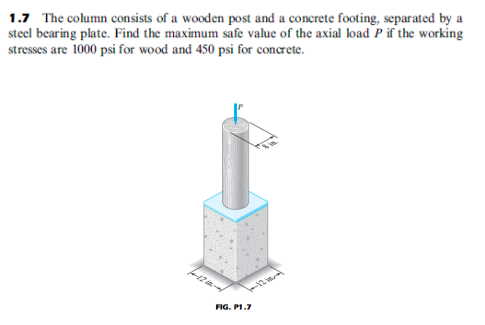 1.7 The column consists of a wooden post and a concrete footing, separated by a
steel bearing plate. Find the maximum safe value of the axial load P if the working
stresses are 1000 psi for wood and 450 psi for concrete.
FIG. P1.7
