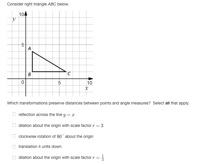 Consider right triangle ABC below.
10
y
-5-
A
2.
10
Which transformations preserve distances between points and angle measures? Select all that apply.
reflection across the line y = x
dilation about the origin with scale factor r = 3
%3D
clockwise rotation of 90° about the origin
translation 4 units down
dilation about the origin with scale factor r =
