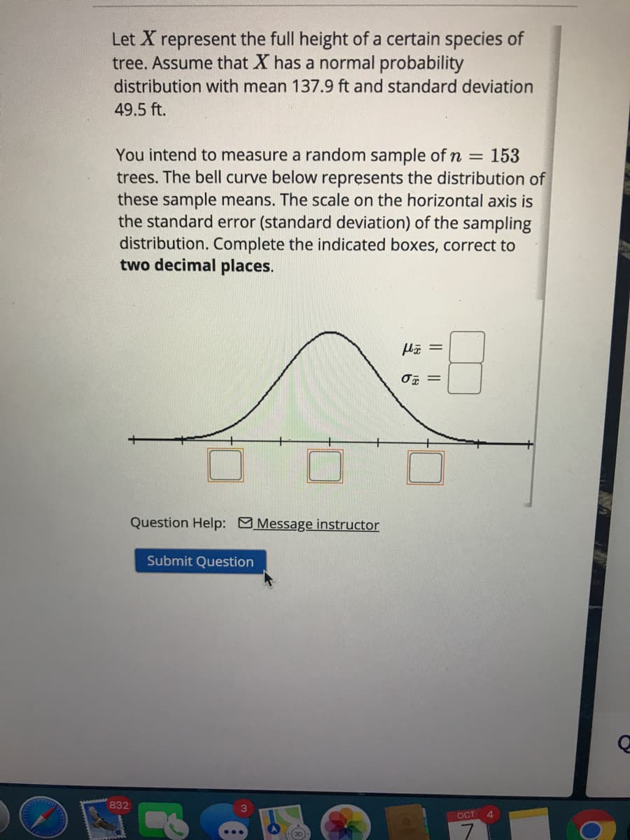 Let X represent the full height of a certain species of
tree. Assume that X has a normal probability
distribution with mean 137.9 ft and standard deviation
49.5 ft.
You intend to measure a random sample of n = 153
trees. The bell curve below represents the distribution of
these sample means. The scale on the horizontal axis is
the standard error (standard deviation) of the sampling
distribution. Complete the indicated boxes, correct to
two decimal places.
%3D
Question Help: Message instructor
Submit Question
832
OCT
Il||
