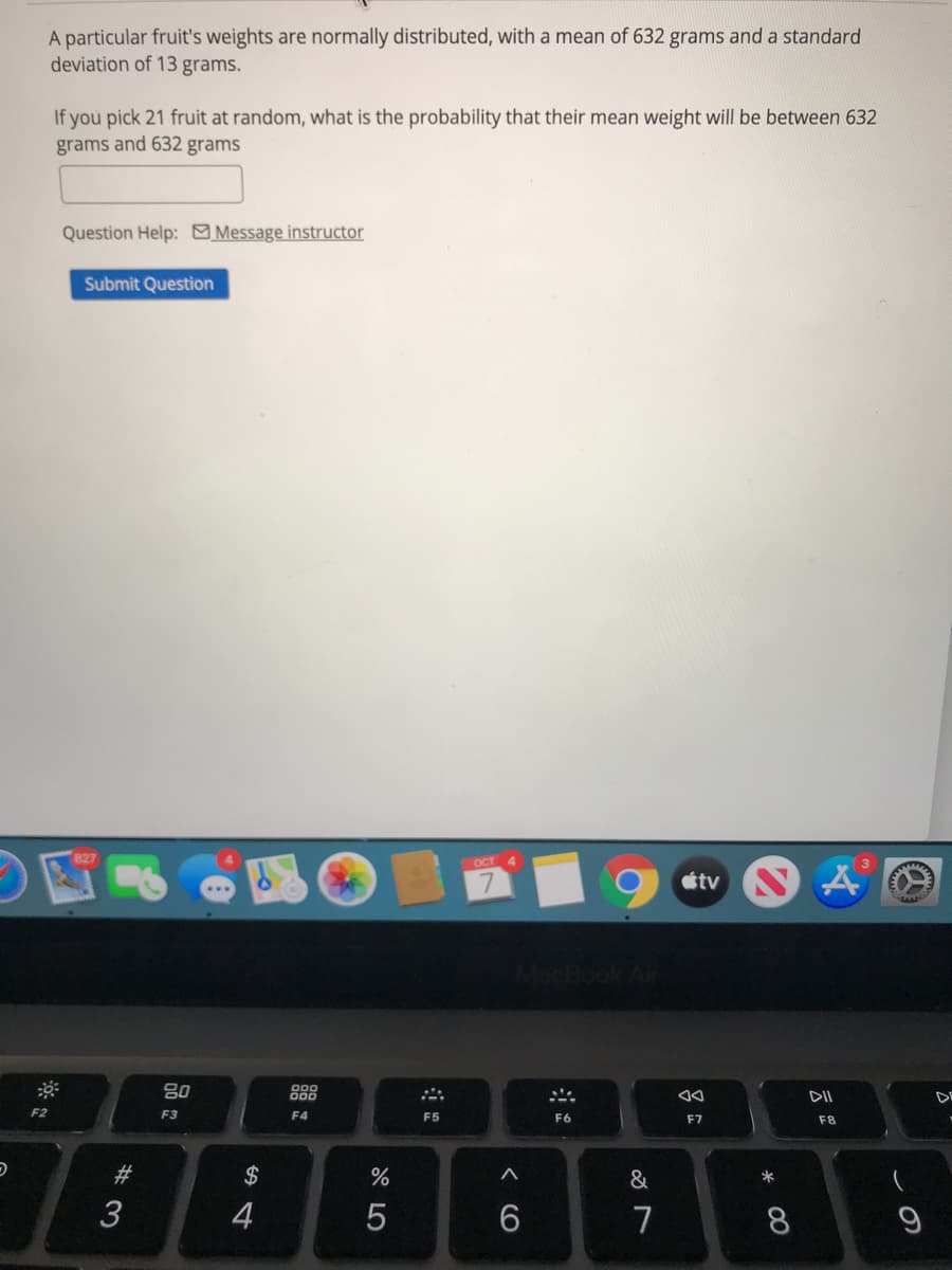 A particular fruit's weights are normally distributed, with a mean of 632 grams and a standard
deviation of 13 grams.
If you pick 21 fruit at random, what is the probability that their mean weight will be between 632
grams and 632 grams
Question Help: Message instructor
Submit Question
OCT
étv
80
888
DII
DE
F2
F3
F4
F5
F6
F7
F8
23
$
*
3
4
7
8
< CO
