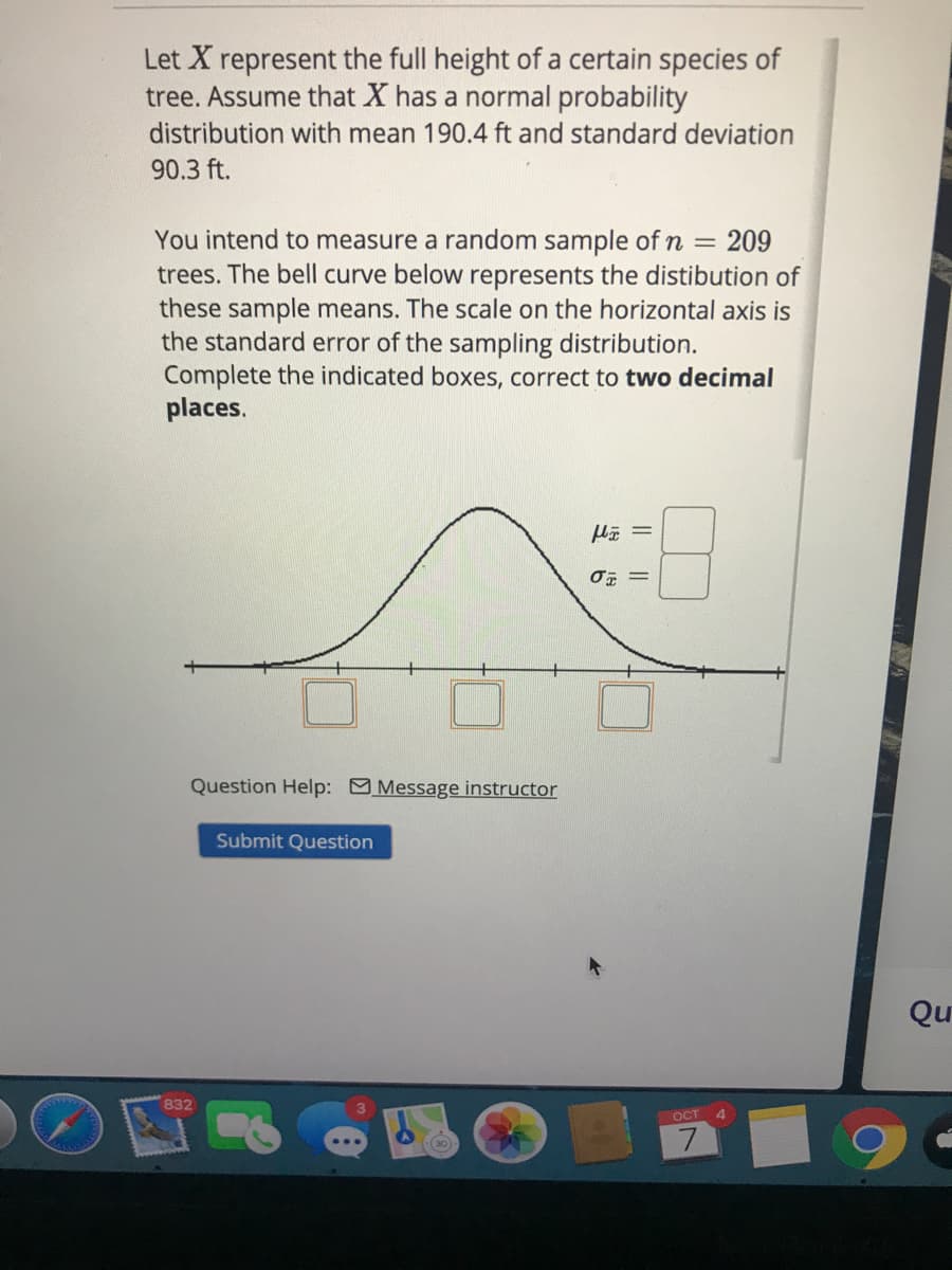 Let X represent the full height of a certain species of
tree. Assume that X has a normal probability
distribution with mean 190.4 ft and standard deviation
90.3 ft.
You intend to measure a random sample of n = 209
trees. The bell curve below represents the distibution of
these sample means. The scale on the horizontal axis is
the standard error of the sampling distribution.
Complete the indicated boxes, correct to two decimal
places.
Question Help: Message instructor
Submit Question
Qu
832
OCT
4.
7.
