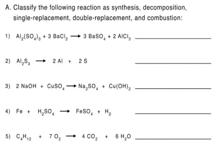 A. Classify the following reaction as synthesis, decomposition,
single-replacement, double-replacement, and combustion:
1) Al,(SO,), + 3 BaCl,
→ 3 Baso, + 2 AICI,
2) Al,S, 2 Al + 2 S
3) 2 NaOH + CuSO̟→ Na,so, + Cu(OH)2
4) Fe + H,SO,
Feso, + H2
5) C,H12 +
7 0, → 4 Co, +
+ 6 H,0
