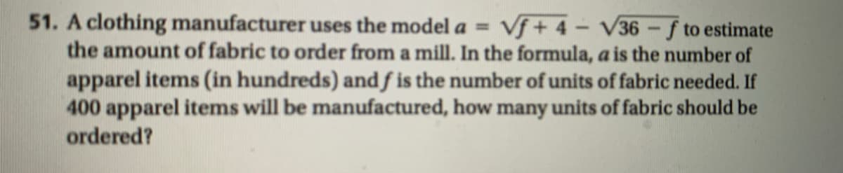 51. A clothing manufacturer uses the model a = Vf+ 4- V36-f to estimate
the amount of fabric to order from a mill. In the formula, a is the number of
apparel items (in hundreds) andƒ is the number of units of fabric needed. If
400 apparel items will be manufactured, how many units of fabric should be
ordered?
%3D
