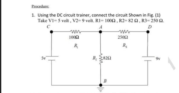 Procedure:
1. Using the DC circuit trainer, connect the circuit Shown in Fig. (1)
Take V1= 5 volt, V2=9 volt. RI= 10o2, R2= 82 2, R3= 250 2.
C
A
D
1002
2502
R,
R,
5v
R,
822
B
